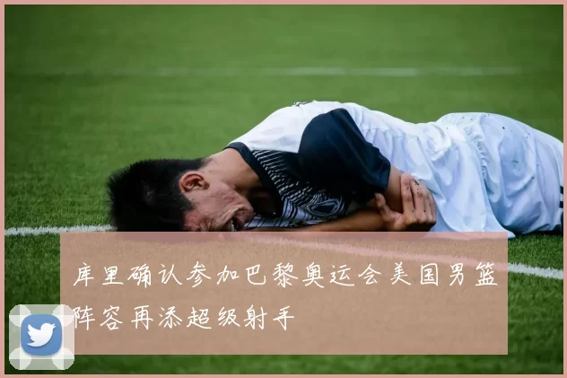 库里确认参加巴黎奥运会美国男篮阵容再添超级射手