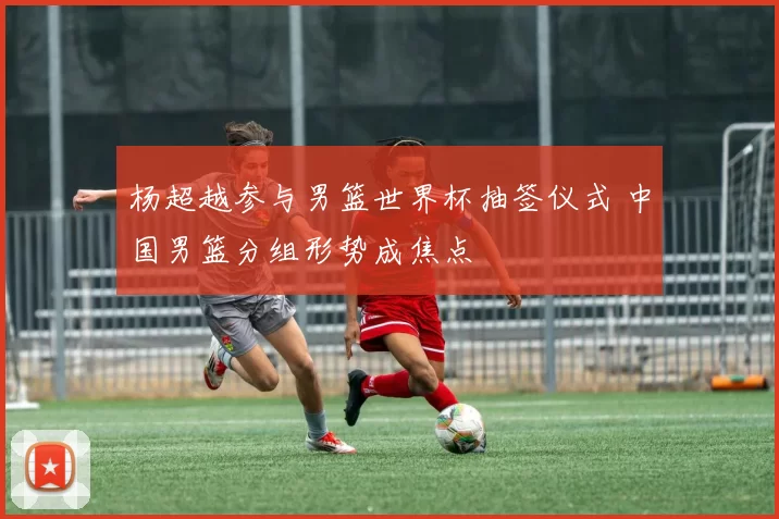 杨超越参与男篮世界杯抽签仪式 中国男篮分组形势成焦点