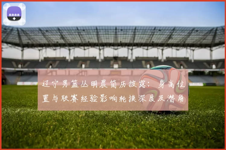 辽宁男篮丛明晨简历披露：身高位置与联赛经验影响轮换深度及潜角色