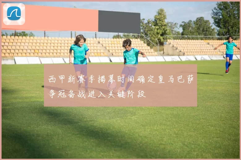 西甲新赛季揭幕时间确定皇马巴萨争冠备战进入关键阶段