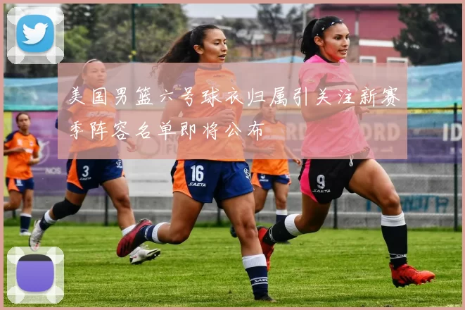 美国男篮六号球衣归属引关注新赛季阵容名单即将公布