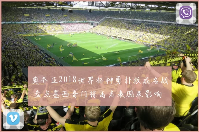 奥乔亚2018世界杯神勇扑救成名战 盘点墨西哥门将高光表现及影响