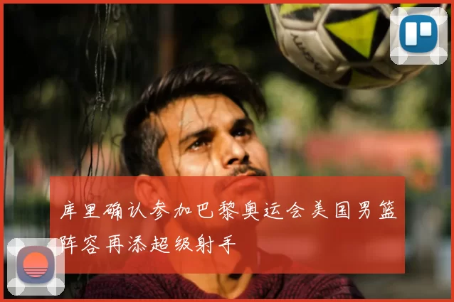 库里确认参加巴黎奥运会美国男篮阵容再添超级射手
