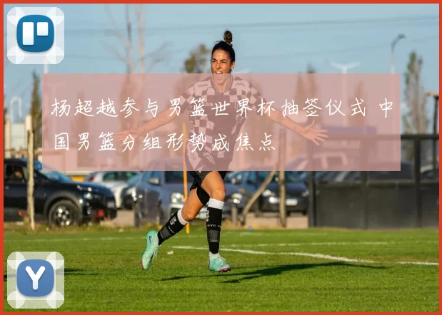 杨超越参与男篮世界杯抽签仪式 中国男篮分组形势成焦点