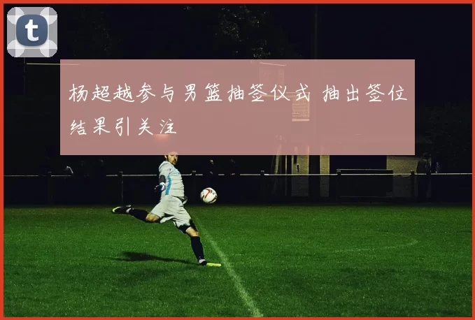 杨超越参与男篮抽签仪式 抽出签位结果引关注