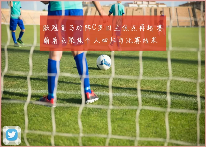 欧冠皇马对阵C罗旧主焦点再起 赛前看点聚焦个人回归与比赛结果