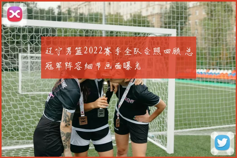 辽宁男篮2022赛季全队合照回顾 总冠军阵容细节画面曝光