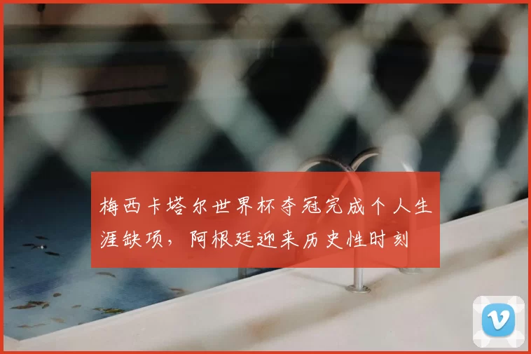 梅西卡塔尔世界杯夺冠完成个人生涯缺项，阿根廷迎来历史性时刻