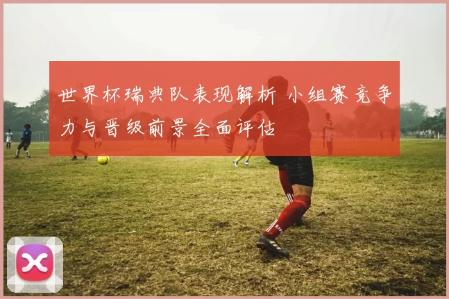 世界杯瑞典队表现解析 小组赛竞争力与晋级前景全面评估