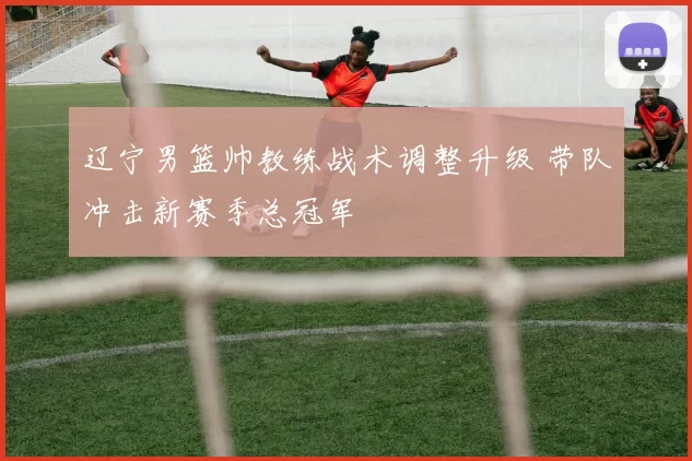 辽宁男篮帅教练战术调整升级 带队冲击新赛季总冠军
