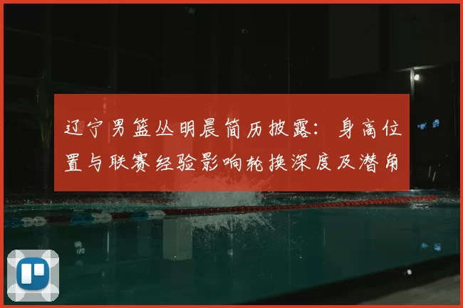 辽宁男篮丛明晨简历披露:身高位置与联赛经验影响轮换深度及潜角色
