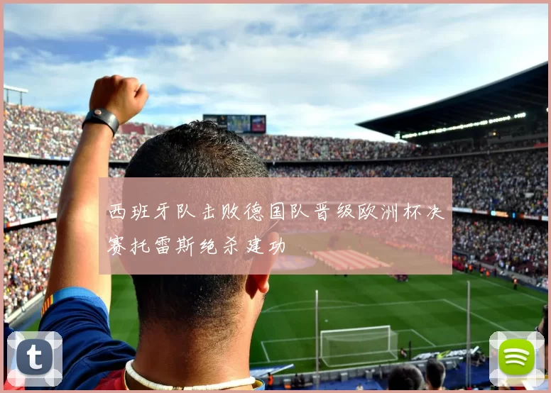 西班牙队击败德国队晋级欧洲杯决赛托雷斯绝杀建功
