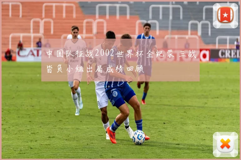 中国队征战2002世界杯全纪录 三战皆负小组出局成绩回顾