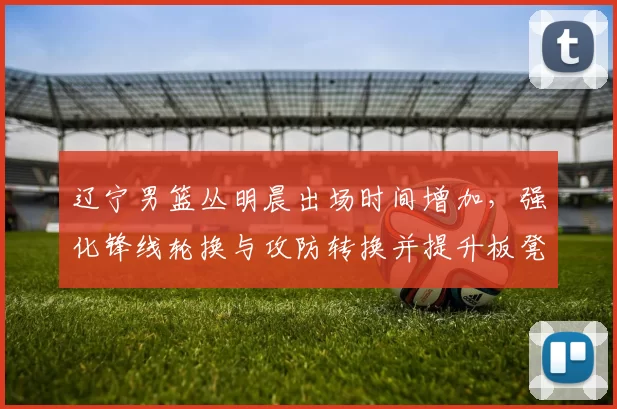 辽宁男篮丛明晨出场时间增加,强化锋线轮换与攻防转换并提升板凳深度