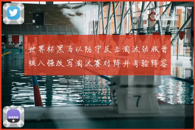 世界杯黑马以防守反击淘汰劲旅晋级八强改写淘汰赛对阵并考验阵容深度