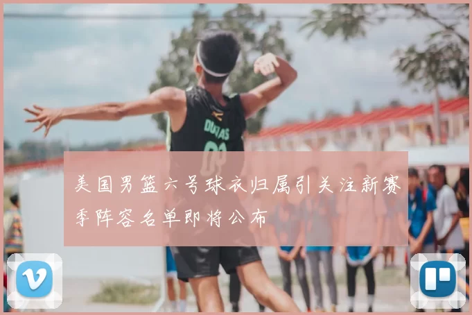 美国男篮六号球衣归属引关注新赛季阵容名单即将公布