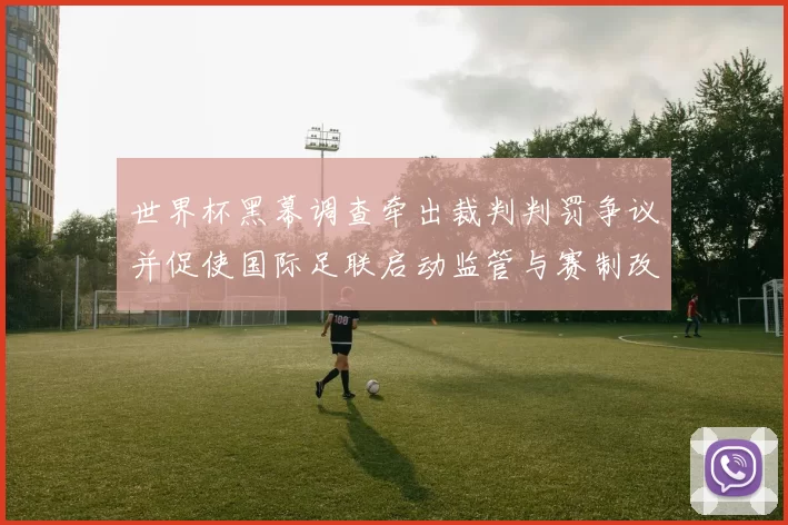 世界杯黑幕调查牵出裁判判罚争议并促使国际足联启动监管与赛制改革