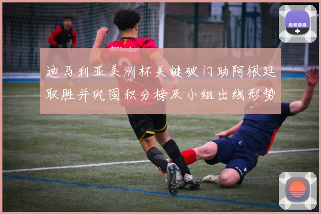 迪马利亚美洲杯关键破门助阿根廷取胜并巩固积分榜及小组出线形势