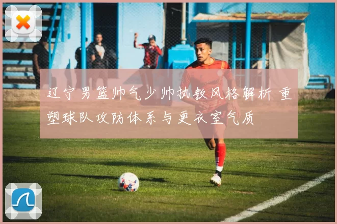 辽宁男篮帅气少帅执教风格解析 重塑球队攻防体系与更衣室气质