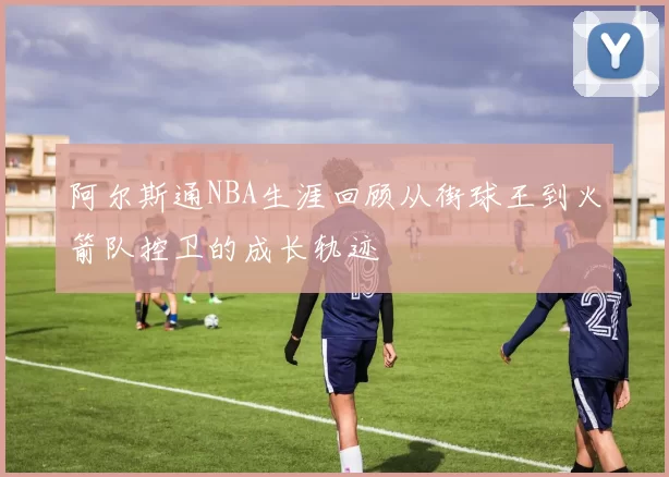 阿尔斯通NBA生涯回顾从街球王到火箭队控卫的成长轨迹