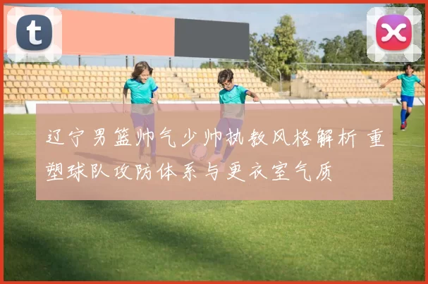 辽宁男篮帅气少帅执教风格解析 重塑球队攻防体系与更衣室气质