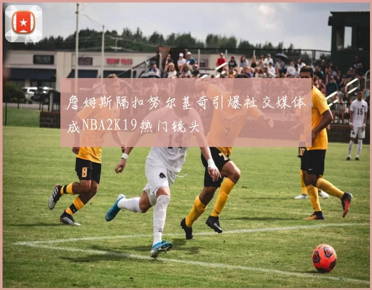 詹姆斯隔扣努尔基奇引爆社交媒体成NBA2K19热门镜头