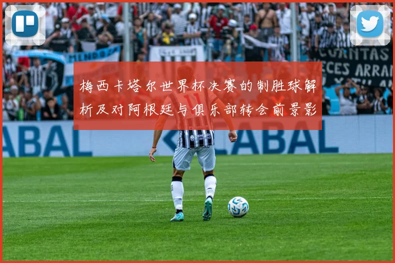 梅西卡塔尔世界杯决赛的制胜球解析及对阿根廷与俱乐部转会前景影响