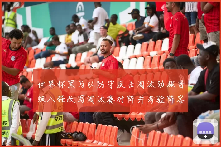 世界杯黑马以防守反击淘汰劲旅晋级八强改写淘汰赛对阵并考验阵容深度